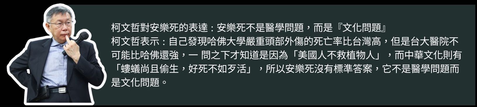 柯⽂哲對安樂死的表達 : 安樂死不是醫學問題，⽽是『⽂化問題』柯⽂哲表⽰ : ⾃⼰ 發現哈佛⼤學嚴重頭部外傷的死亡率比台灣⾼，但是台⼤醫院不可能比哈佛還強，⼀ 問之下才知道是因為「美國⼈不救植物⼈」，⽽中華⽂化則有「螻蟻尚且偷⽣，好死不如⽍活」，所以安樂死沒有標準答案，它不是醫學問題⽽是⽂化問題。